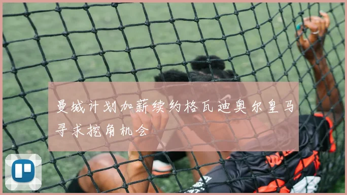 曼城计划加薪续约格瓦迪奥尔皇马寻求挖角机会